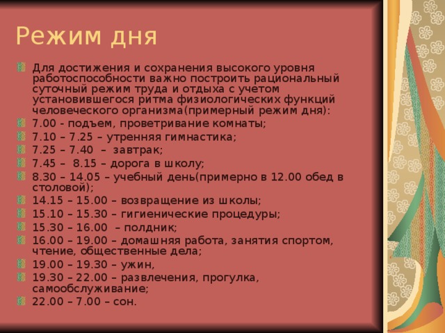 Режим дня Для достижения и сохранения высокого уровня работоспособности важно построить рациональный суточный режим труда и отдыха с учетом установившегося ритма физиологических функций человеческого организма(примерный режим дня): 7.00 - подъем, проветривание комнаты; 7.10 – 7 .25 – утренняя гимнастика; 7.25 – 7.40 – завтрак; 7.45 – 8.15 – дорога в школу; 8.30 – 14.05 – учебный день(примерно в 12.00 обед в столовой); 14.15 – 15.00 – возвращение из школы; 15.10 – 15.30 – гигиенические процедуры; 15.30 – 16.00 – полдник; 16.00 – 19.00 – домашняя работа, занятия спортом, чтение, общественные дела; 19.00 – 19.30 – ужин, 19.30 – 22.00 – развлечения, прогулка, самообслуживание; 22.00 – 7.00 – сон. 