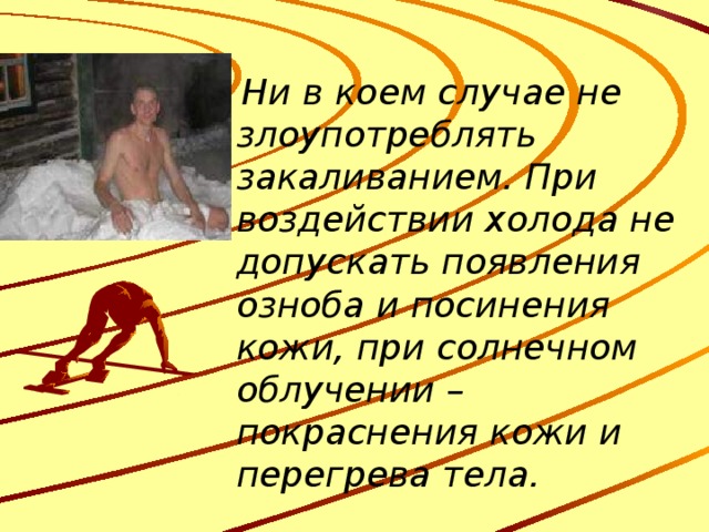  Ни в коем случае не злоупотреблять закаливанием. При воздействии холода не допускать появления озноба и посинения кожи, при солнечном облучении – покраснения кожи и перегрева тела. 