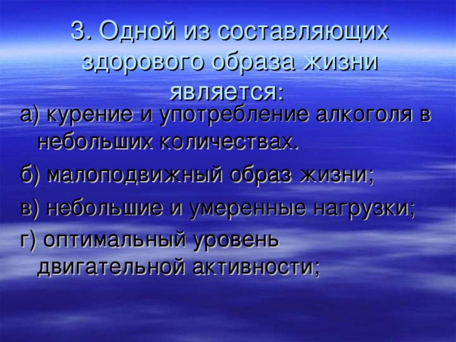 3. Одной из составляющих здорового образа жизни является :  а) курение и употребление алкоголя в небольших количествах. б) малоподвижный образ жизни; в) небольшие и умеренные нагрузки; г) оптимальный уровень двигательной активности;  