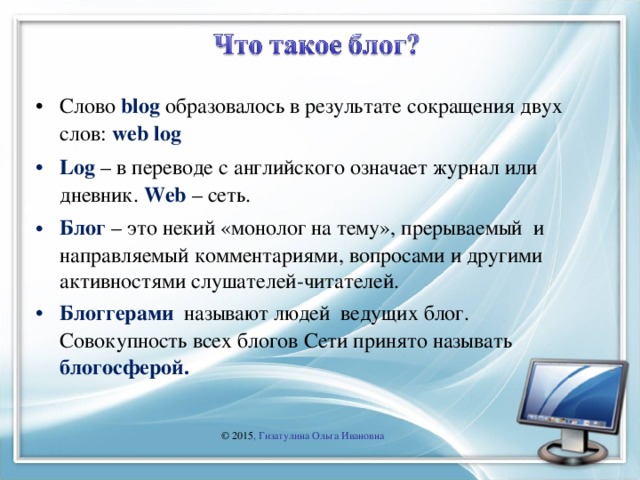 Слово blog образовалось в результате сокращения двух слов: web log Log – в переводе с английского означает журнал или дневник. Web – сеть. Блог – это некий «монолог на тему», прерываемый и направляемый комментариями, вопросами и другими активностями слушателей-читателей. Блоггерами называют людей ведущих блог. Совокупность всех блогов Сети принято называть блогосферой.  © 2015 , Гизатулина Ольга Ивановна 