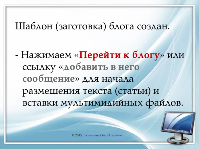 Шаблон (заготовка) блога создан. - Нажимаем « Перейти к блогу » или ссылку « добавить в него сообщение » для начала размещения текста (статьи) и вставки мультимидийных файлов. © 2015 , Гизатулина Ольга Ивановна 