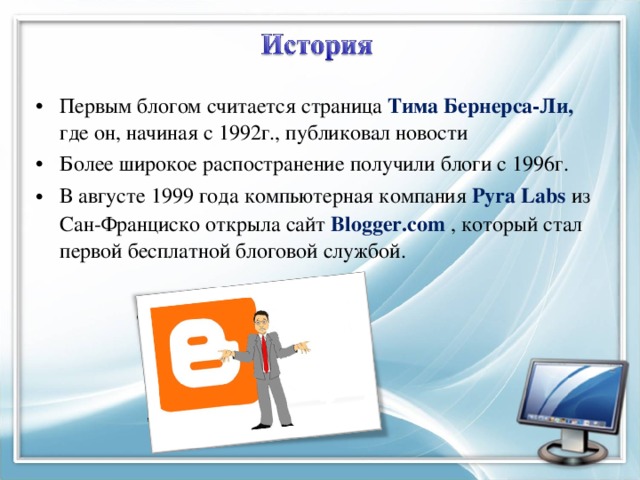 Первым блогом считается страница Тима Бернерса-Ли, где он, начиная с 1992г., публиковал новости Более широкое распостранение получили блоги с 1996г. В августе 1999 года компьютерная компания Pyra Labs  из Сан-Франциско открыла сайт Blogger.com , который стал первой бесплатной блоговой службой. 