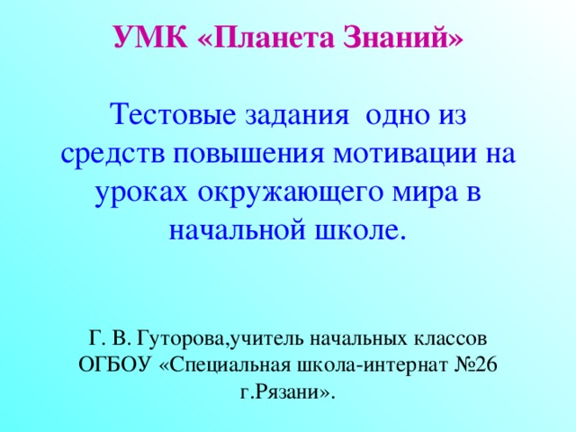        УМК «Планета Знаний»    Тестовые задания одно из средств повышения мотивации на уроках окружающего мира в начальной школе.    Г. В. Гуторова,учитель начальных классов ОГБОУ «Специальная школа-интернат №26 г.Рязани».  