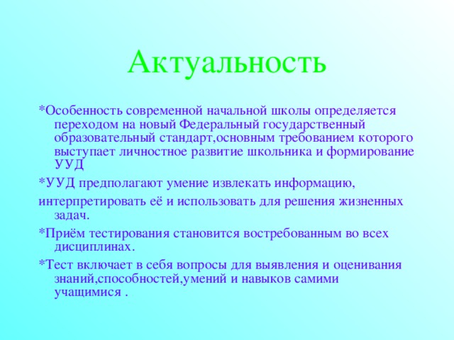 Актуальность *Особенность современной начальной школы определяется переходом на новый Федеральный государственный образовательный стандарт,основным требованием которого выступает личностное развитие школьника и формирование УУД *УУД предполагают умение извлекать информацию, интерпретировать её и использовать для решения жизненных задач. *Приём тестирования становится востребованным во всех дисциплинах. *Тест включает в себя вопросы для выявления и оценивания знаний,способностей,умений и навыков самими учащимися .  