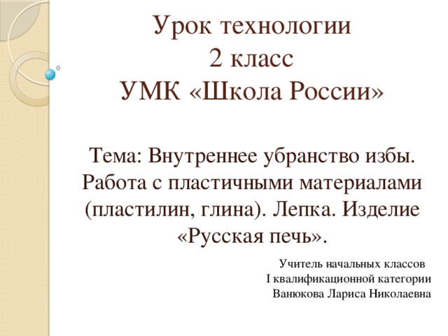    Урок технологии  2 класс  УМК «Школа России»   Тема: Внутреннее убранство избы. Работа с пластичными материалами (пластилин, глина). Лепка. Изделие «Русская печь». Учитель начальных классов I квалификационной категории Ванюкова Лариса Николаевна 