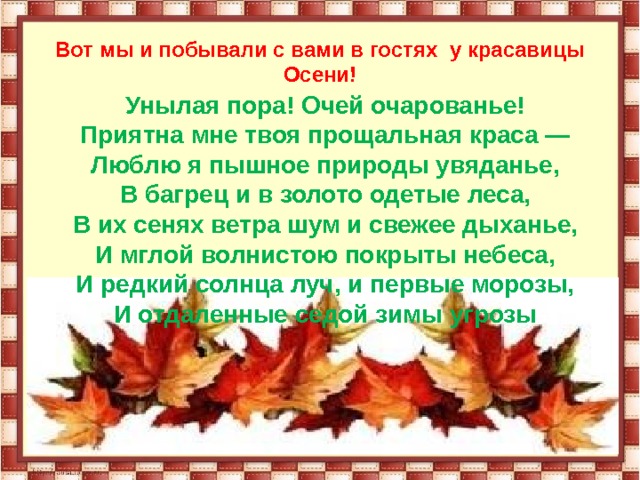 Вот мы и побывали с вами в гостях у красавицы Осени! Унылая пора! Очей очарованье!  Приятна мне твоя прощальная краса —  Люблю я пышное природы увяданье,  В багрец и в золото одетые леса,  В их сенях ветра шум и свежее дыханье,  И мглой волнистою покрыты небеса,  И редкий солнца луч, и первые морозы,  И отдаленные седой зимы угрозы 