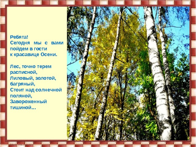 Ребята! Сегодня мы с вами пойдем в гости к красавице Осени.  Лес, точно терем расписной, Лиловый, золотой, багряный, Стоит над солнечной поляной, Завороженный тишиной… 