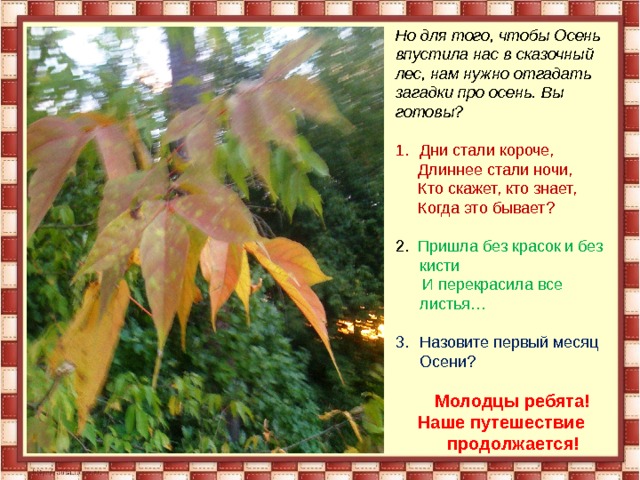 Но для того, чтобы Осень впустила нас в сказочный лес, нам нужно отгадать загадки про осень. Вы готовы? Дни стали короче,  Длиннее стали ночи,  Кто скажет, кто знает,  Когда это бывает? 2. Пришла без красок и без кисти  И перекрасила все листья… Назовите первый месяц Осени?  Молодцы ребята! Наше путешествие продолжается!  