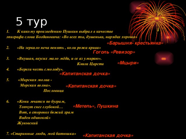 1.  К какому произведению Пушкин выбрал в качестве эпиграфа слова Богдановича: «Во всех ты, душенька, нарядах хороша»  2.  «На зеркало неча пенять , коли рожа крива»  3.  «Вкушая, вкусих мало мёда, и се аз умираю».  Книга Царств 4.  «Береги честь смолоду».  5.  «Мирская молва -   Морская волна».  Пословица  6.  «Кони мчатся по буграм,   Топчут снег глубокой…   Вот, в сторонке божий храм   Виден одинокой»    Жуковский  7. «Старинные люди, мой батюшка» «Барышня- крестьянка» Гоголь «Ревизор» «Мцыри» «Капитанская дочка» «Капитанская дочка» «Метель», Пушкина «Капитанская дочка» 