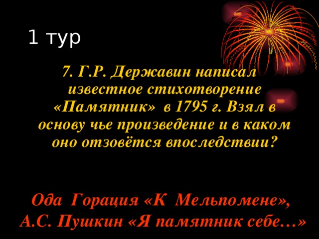 7. Г.Р. Державин написал известное стихотворение «Памятник» в 1795 г. Взял в основу чье произведение и в каком оно отзовётся впоследствии? Ода Горация «К Мельпомене», А.С. Пушкин «Я памятник себе…» 