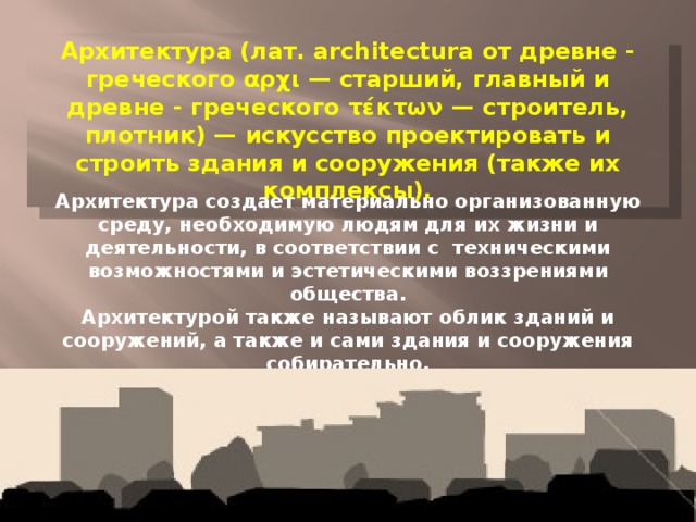 Архитектура (лат. architectura от древне - греческого αρχι — старший, главный и древне - греческого τέκτων — строитель, плотник) — искусство проектировать и строить здания и сооружения (также их комплексы). Архитектура создает материально организованную среду, необходимую людям для их жизни и деятельности, в соответствии с техническими возможностями и эстетическими воззрениями общества. Архитектурой также называют облик зданий и сооружений, а также и сами здания и сооружения собирательно.  Зачатки архитектуры как искусства возникли в период первобытного общества. 