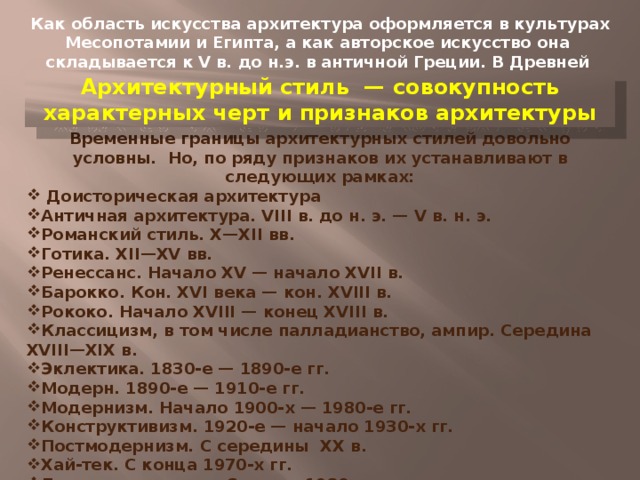  Как область искусства архитектура оформляется в культурах Месопотамии и Египта, а как авторское искусство она складывается к V в. до н.э. в античной Греции. В Древней Греции складываются первые архитектурные стили. Архитектурный стиль — совокупность характерных черт и признаков архитектуры Временные границы архитектурных стилей довольно условны. Но, по ряду признаков их устанавливают в следующих рамках:  Доисторическая архитектура Античная архитектура. VIII в. до н. э. — V в. н. э. Романский стиль. X—XII вв. Готика. XII—XV вв. Ренессанс. Начало XV — начало XVII в. Барокко. Кон. XVI века — кон. XVIII в. Рококо. Начало XVIII — конец XVIII в. Классицизм, в том числе палладианство, ампир. Середина XVIII—XIX в. Эклектика. 1830-е — 1890-е гг. Модерн. 1890-е — 1910-е гг. Модернизм. Начало 1900-х — 1980-е гг. Конструктивизм. 1920-е — начало 1930-х гг. Постмодернизм. С середины XX в. Хай-тек. С конца 1970-х гг. Деконструктивизм. С конца 1980-х гг. Динамическая архитектура. С начала XXI века 