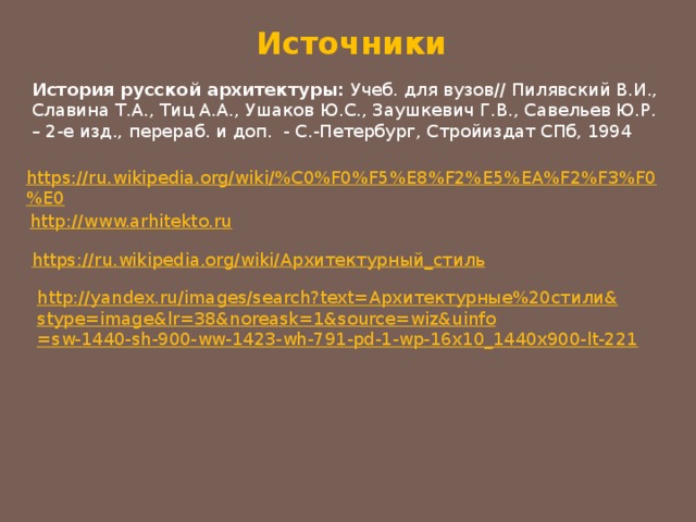 Источники История русской архитектуры: Учеб. для вузов// Пилявский В.И., Славина Т.А., Тиц А.А., Ушаков Ю.С., Заушкевич Г.В., Савельев Ю.Р. – 2-е изд., перераб. и доп. - С.-Петербург, Стройиздат СПб, 1994 https://ru.wikipedia.org/wiki/%C0%F0%F5%E8%F2%E5%EA%F2%F3%F0%E0 http://www.arhitekto.ru https://ru.wikipedia.org/wiki/ Архитектурный_стиль http://yandex.ru/images/search?text= Архитектурные%20стили& stype= image&lr =38&noreask=1&source= wiz&uinfo =sw-1440-sh-900-ww-1423-wh-791-pd-1-wp-16x10_1440x900-lt-221 