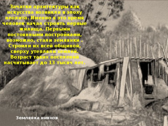 Зачатки архитектуры как искусства возникли в эпоху неолита. Именно в это время человек начал строить первые жилища. Первыми постоянными постройками, возможно, стали землянки . Строили их всей общиной, сверху утепляли землёй. Возраст таких поселений насчитывает до 13 тысяч лет. Землянка нивхов 