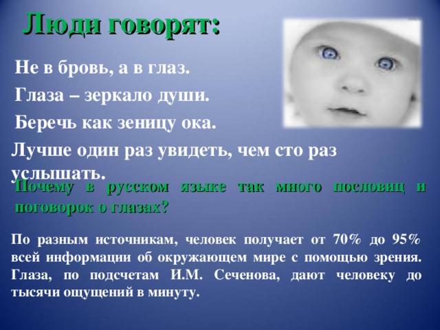 Люди говорят: Не в бровь, а в глаз. Глаза – зеркало души. Беречь как зеницу ока. Лучше один раз увидеть, чем сто раз услышать. Почему в русском языке так много пословиц и поговорок о глазах? Сеченов Иван Михайлович – основоположник отечественной физиологии. «Рефлексы головного мозга», 1866 год. По разным источникам, человек получает от 70% до 95% всей информации об окружающем мире с помощью зрения. Глаза, по подсчетам И.М. Сеченова, дают человеку до тысячи ощущений в минуту.   