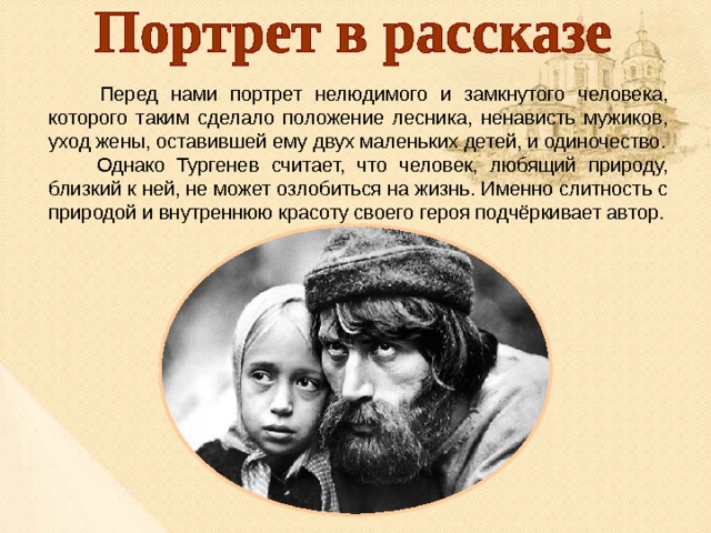  Перед нами портрет нелюдимого и замкнутого человека, которого таким сделало положение лесника, ненависть мужиков, уход жены, оставившей ему двух маленьких детей, и одиночество.  Однако Тургенев считает, что человек, любящий природу, близкий к ней, не может озлобиться на жизнь. Именно слитность с природой и внутреннюю красоту своего героя подчёркивает автор. 