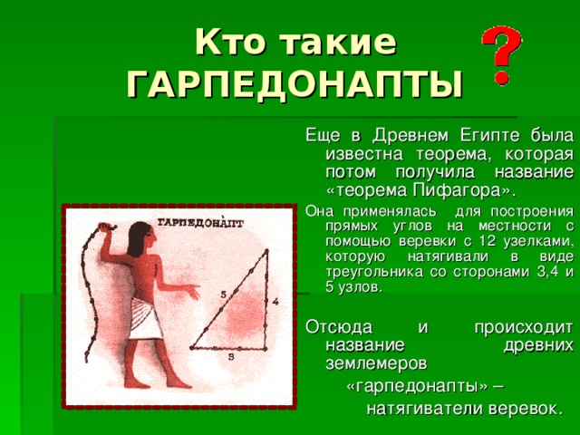 Кто такие ГАРПЕДОНАПТЫ Еще в Древнем Египте была известна теорема, которая потом получила название «теорема Пифагора». Она применялась для построения прямых углов на местности с помощью веревки с 12 узелками, которую натягивали в виде треугольника со сторонами 3,4 и 5 узлов. Отсюда и происходит название древних землемеров  «гарпедонапты» –  натягиватели веревок. 