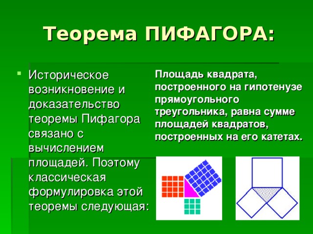 Теорема ПИФАГОРА: Историческое возникновение и доказательство теоремы Пифагора связано с вычислением площадей. Поэтому классическая формулировка этой теоремы следующая: Площадь квадрата, построенного на гипотенузе прямоугольного треугольника, равна сумме площадей квадратов, построенных на его катетах. 