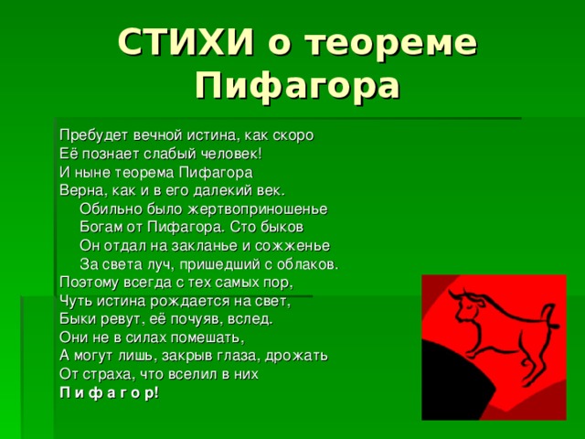 СТИХИ о теореме Пифагора Пребудет вечной истина, как скоро Её познает слабый человек! И ныне теорема Пифагора Верна, как и в его далекий век.   Обильно было жертвоприношенье   Богам от Пифагора. Сто быков   Он отдал на закланье и сожженье   За света луч, пришедший с облаков. Поэтому всегда с тех самых пор, Чуть истина рождается на свет, Быки ревут, её почуяв, вслед. Они не в силах помешать, А могут лишь, закрыв глаза, дрожать От страха, что вселил в них П и ф а г о р! 