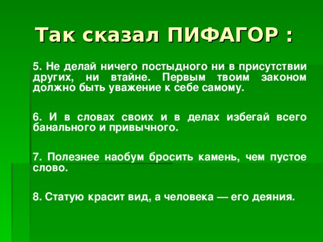 Так сказал П И ФАГОР :   5. Не делай ничего постыдного ни в присутствии других, ни втайне. Первым твоим законом должно быть уважение к себе самому.    6. И в словах своих и в делах избегай всего банального и привычного .    7. Полезнее наобум бросить камень, чем пустое слово.    8. Статую красит вид, а человека — его деяния.  