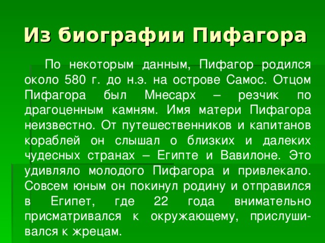 Из биографии Пифагора   По некоторым данным, Пифагор родился около 580 г. до н.э. на острове Самос. Отцом Пифагора был Мнесарх – резчик по драгоценным камням. Имя матери Пифагора неизвестно. От путешественников и капитанов кораблей он слышал о близких и далеких чудесных странах – Египте и Вавилоне. Это удивляло молодого Пифагора и привлекало. Совсем юным он покинул родину и отправился в Египет, где 22 года внимательно присматривался к окружающему, прислуши- вался к жрецам. 