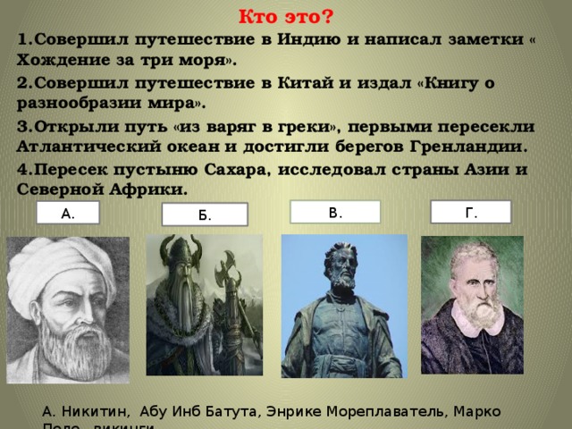Кто это? 1.Совершил путешествие в Индию и написал заметки « Хождение за три моря». 2.Совершил путешествие в Китай и издал «Книгу о разнообразии мира». 3.Открыли путь «из варяг в греки», первыми пересекли Атлантический океан и достигли берегов Гренландии. 4.Пересек пустыню Сахара, исследовал страны Азии и Северной Африки. В. Г. А. Б. А. Никитин, Абу Инб Батута, Энрике Мореплаватель, Марко Поло , викинги 