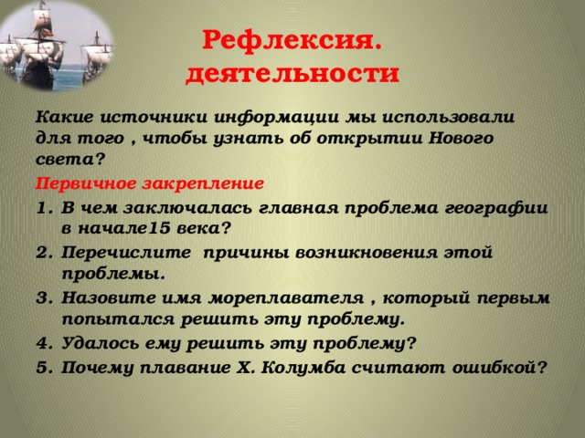 Рефлексия.  деятельности Какие источники информации мы использовали для того , чтобы узнать об открытии Нового света? Первичное закрепление В чем заключалась главная проблема географии в начале15 века? Перечислите причины возникновения этой проблемы. Назовите имя мореплавателя , который первым попытался решить эту проблему. Удалось ему решить эту проблему? Почему плавание Х. Колумба считают ошибкой? 