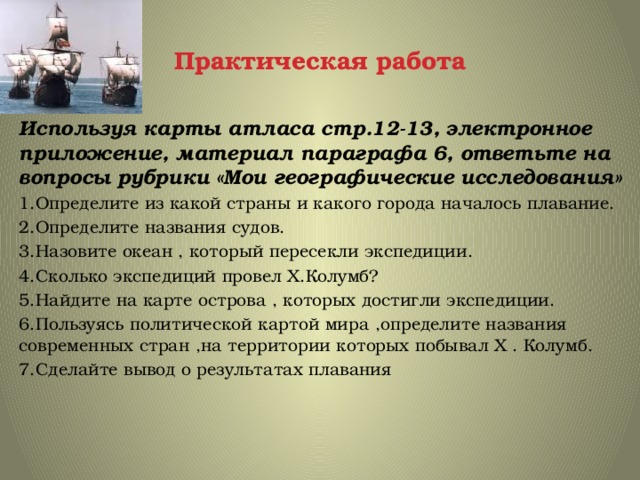Практическая работа Используя карты атласа стр.12-13, электронное приложение, материал параграфа 6, ответьте на вопросы рубрики «Мои географические исследования» 1.Определите из какой страны и какого города началось плавание. 2.Определите названия судов. 3.Назовите океан , который пересекли экспедиции. 4.Сколько экспедиций провел Х.Колумб? 5.Найдите на карте острова , которых достигли экспедиции. 6.Пользуясь политической картой мира ,определите названия современных стран ,на территории которых побывал Х . Колумб. 7.Сделайте вывод о результатах плавания 