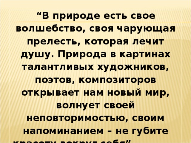 “ В природе есть свое волшебство, своя чарующая прелесть, которая лечит душу. Природа в картинах талантливых художников, поэтов, композиторов открывает нам новый мир, волнует своей неповторимостью, своим напоминанием – не губите красоту вокруг себя”.  К.Г.Паустовский. 