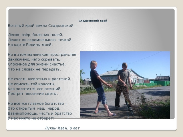   Сладковский край Богатый край земли Сладковской - Лесов, озёр, больших полей, Лежит он скромненькою точкой На карте Родины моей. Но в этом маленьком пространстве Заключено, чего скрывать, Огромное для жизни счастье, Что на словах не передать. Не счесть животных и растений, Не описать той красоты, Как золотится лес осенний, Пестрят весенние цветы. Но всё же главное богатство – Это открытый наш народ, Взаимопомощь, честь и братство У нас никто не отберёт!  Лукин Иван. 8 лет 