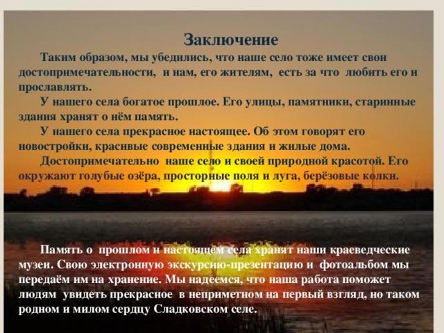 Заключение Таким образом, мы убедились, что наше село тоже имеет свои достопримечательности, и нам, его жителям, есть за что любить его и прославлять. У нашего села богатое прошлое. Его улицы, памятники, старинные здания хранят о нём память. У нашего села прекрасное настоящее. Об этом говорят его новостройки, красивые современные здания и жилые дома. Достопримечательно наше село и своей природной красотой. Его окружают голубые озёра, просторные поля и луга, берёзовые колки.     Память о прошлом и настоящем села хранят наши краеведческие музеи. Свою электронную экскурсию-презентацию и фотоальбом мы передаём им на хранение. Мы надеемся, что наша работа поможет людям увидеть прекрасное в неприметном на первый взгляд, но таком родном и милом сердцу Сладковском селе. 