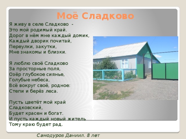 Моё Сладково Я живу в селе Сладково - Это мой родимый край. Дорог в нём мне каждый домик, Каждый дворик почитай, Переулки, закутки, Мне знакомы и близки. Я люблю своё Сладково За просторные поля, Озёр глубокое сиянье, Голубые небеса, Всё вокруг своё, родное: Степи и берёз леса. Пусть цветёт мой край Сладковский, Будет красен и богат. И пусть каждый новый житель Тому краю будет рад. Самодуров Даниил. 8 лет 