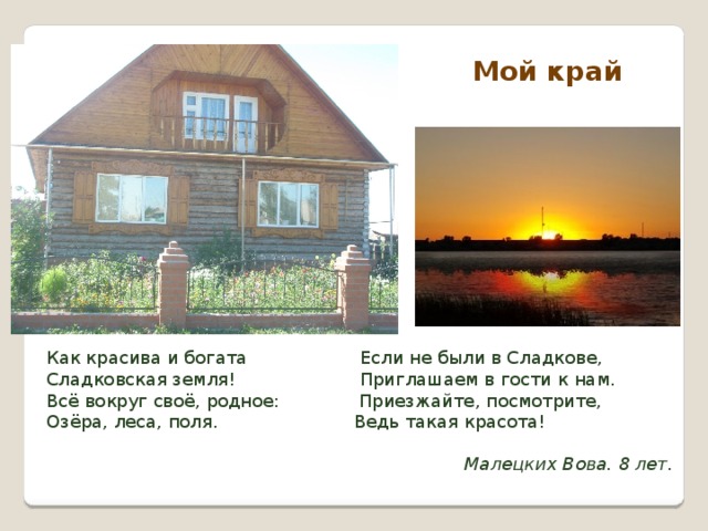 Мой край  Как красива и богата Если не были в Сладкове,  Сладковская земля! Приглашаем в гости к нам.  Всё вокруг своё, родное: Приезжайте, посмотрите,  Озёра, леса, поля. Ведь такая красота!  Малецких Вова. 8 лет. 