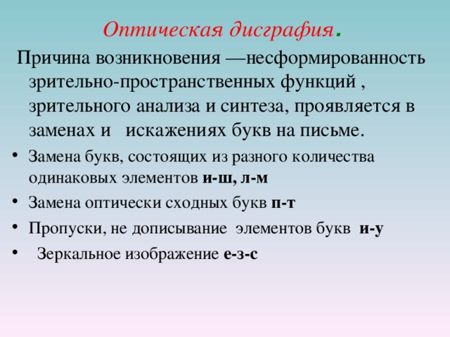 Оптическая дисграфия .  Причина возникновения —несформированность зрительно-пространственных функций , зрительного анализа и синтеза, проявляется в заменах и искажениях букв на письме. Замена букв, состоящих из разного количества одинаковых элементов и-ш, л-м Замена оптически сходных букв п-т Пропуски, не дописывание элементов букв и-у  Зеркальное изображение е-з-с  
