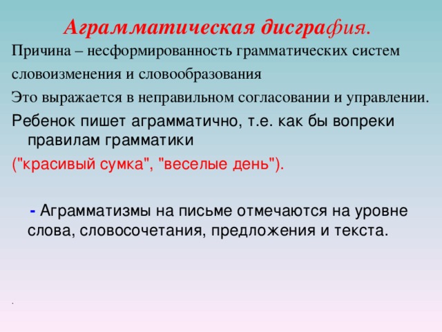 Аграмматическая дисгра фия. Причина – несформированность грамматических систем словоизменения и словообразования Это выражается в неправильном согласовании и управлении. Ребенок пишет аграмматично, т.е. как бы вопреки правилам грамматики (