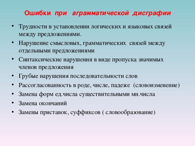 Ошибки  при  аграмматической дисграфии Трудности в установлении логических и языковых связей между предложениями. Нарушение смысловых, грамматических связей между отдельными предложениями Синтаксические нарушения в виде пропуска значимых членов предложения Грубые нарушения последовательности слов Рассогласованность в роде, числе, падеже (словоизменение) Замена форм ед.числа существительными мн.числа Замена окончаний Замены приставок, суффиксов ( словообразование)  