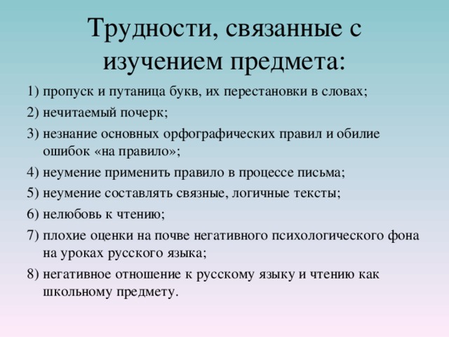 Трудности, связанные с изучением предмета: 1)  пропуск и путаница букв, их перестановки в словах; 2)  нечитаемый почерк; 3)  незнание основных орфографических правил и обилие ошибок «на правило»; 4)  неумение применить правило в процессе письма; 5)  неумение составлять связные, логичные тексты; 6)  нелюбовь к чтению; 7)  плохие оценки на почве негативного психологического фона на уроках русского языка; 8)  негативное отношение к русскому языку и чтению как школьному предмету. 