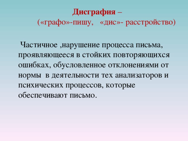 Дисграфия –   («графо»-пишу, «дис»- расстройство )    Частичное ,нарушение процесса письма, проявляющееся в стойких повторяющихся ошибках, обусловленное отклонениями от нормы в деятельности тех анализаторов и психических процессов, которые обеспечивают письмо. 