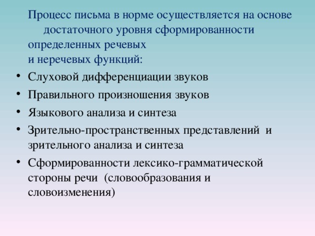  Процесс письма в норме осуществляется на основе достаточного уровня сформированности определенных речевых  и неречевых функций: Слуховой дифференциации звуков Правильного произношения звуков Языкового анализа и синтеза Зрительно-пространственных представлений и зрительного анализа и синтеза Сформированности лексико-грамматической стороны речи (словообразования и словоизменения) 