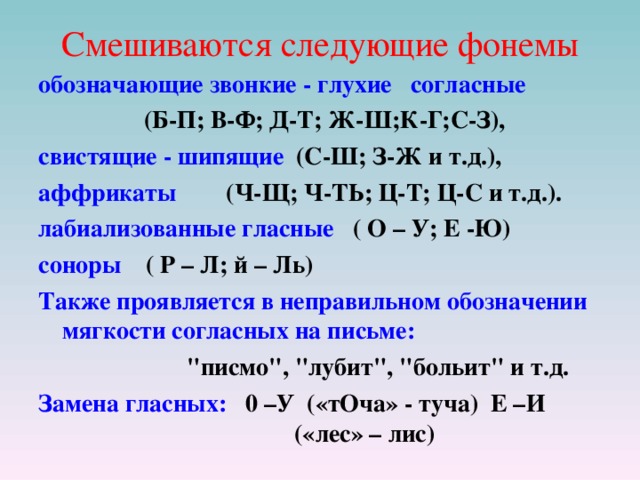 Смешиваются следующие фонемы обозначающие звонкие - глухие согласные  (Б-П; В-Ф; Д-Т; Ж-Ш;К-Г;С-З), свистящие - шипящие (С-Ш; З-Ж и т.д.), аффрикаты  (Ч-Щ; Ч-ТЬ; Ц-Т; Ц-С и т.д.).  лабиализованные гласные ( О – У; Е -Ю) соноры ( Р – Л; й – Ль) Также проявляется в неправильном обозначении мягкости согласных на письме:  