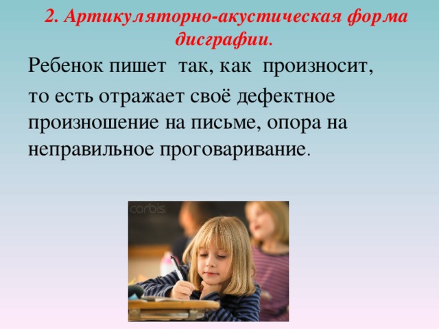 2. Артикуляторно-акустическая форма дисграфии .  Ребенок пишет так, как  произносит,  то есть отражает своё дефектное произношение на письме, опора на неправильное проговаривание . 