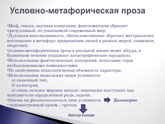 Миф, сказка, научная концепция, фантасмагория образуют причудливый, но узнаваемый современный мир; Духовная неполноценность, обесчеловечивание обретают материальное воплощение в метафоре превращения людей в разных зверей, хищников, оборотней; условно-метафорическая проза в реальной жизни видит абсурд, в будничном течении угадывает катастрофические парадоксы; Использование фантастических допущений, испытание героя необыкновенными возможностями; Не свойственна психологическая объемность характера; Использование нескольких видов условности:  а) сказочный тип;  б) аллегория;  в) очень сильное мировое начало: персонажи выступают как исполнители определенной роли, задачи; Основа на фантастическом типе условности Двоеверие  художественный прием – гротеск  Антиутопия 