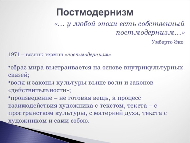 «… у любой эпохи есть собственный постмодернизм…»  Умберто Эко 1971 – возник термин «постмодернизм» образ мира выстраивается на основе внутрикультурных связей; воля и законы культуры выше воли и законов «действительности»; произведение – не готовая вещь, а процесс взаимодействия художника с текстом, текста – с пространством культуры, с материей духа, текста с художником и сами собою. 