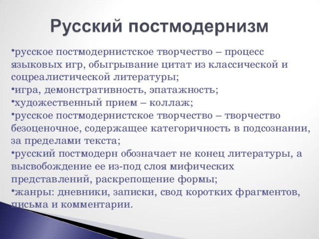 русское постмодернистское творчество – процесс языковых игр, обыгрывание цитат из классической и соцреалистической литературы; игра, демонстративность, эпатажность; художественный прием – коллаж; русское постмодернистское творчество – творчество безоценочное, содержащее категоричность в подсознании, за пределами текста; русский постмодерн обозначает не конец литературы, а высвобождение ее из-под слоя мифических представлений, раскрепощение формы; жанры: дневники, записки, свод коротких фрагментов, письма и комментарии. 