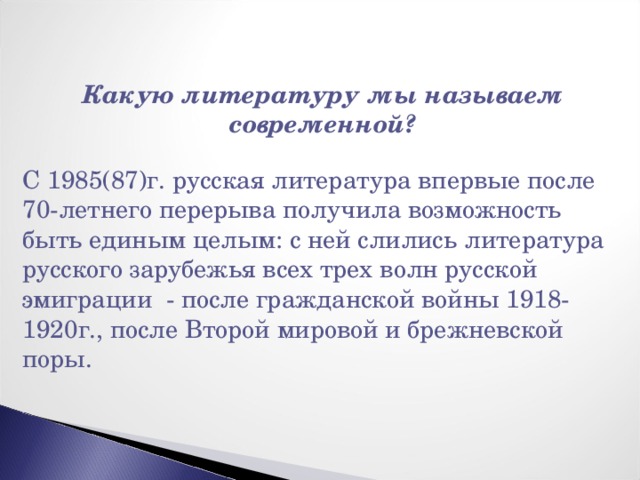 Какую литературу мы называем современной?  С 1985(87)г. русская литература впервые после 70-летнего перерыва получила возможность быть единым целым: с ней слились литература русского зарубежья всех трех волн русской эмиграции - после гражданской войны 1918-1920г., после Второй мировой и брежневской поры. 
