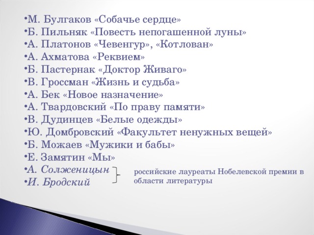 М. Булгаков «Собачье сердце» Б. Пильняк «Повесть непогашенной луны» А. Платонов «Чевенгур», «Котлован» А. Ахматова «Реквием» Б. Пастернак «Доктор Живаго» В. Гроссман «Жизнь и судьба» А. Бек «Новое назначение» А. Твардовский «По праву памяти» В. Дудинцев «Белые одежды» Ю. Домбровский «Факультет ненужных вещей» Б. Можаев «Мужики и бабы» Е. Замятин «Мы» А. Солженицын И. Бродский  российские лауреаты Нобелевской премии в области литературы 