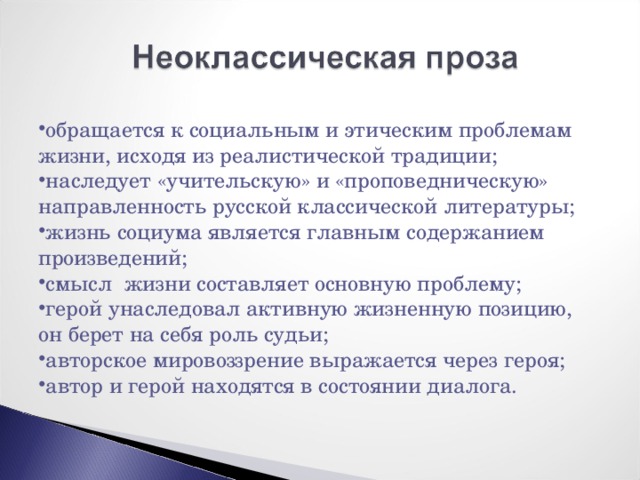 обращается к социальным и этическим проблемам жизни, исходя из реалистической традиции; наследует «учительскую» и «проповедническую» направленность русской классической литературы; жизнь социума является главным содержанием произведений; смысл жизни составляет основную проблему; герой унаследовал активную жизненную позицию, он берет на себя роль судьи; авторское мировоззрение выражается через героя; автор и герой находятся в состоянии диалога. 