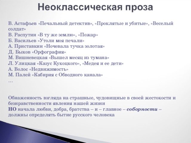 В. Астафьев «Печальный детектив», «Проклятые и убитые», «Веселый солдат» В. Распутин «В ту же землю», «Пожар» Б. Васильев «Утоли моя печали» А. Приставкин «Ночевала тучка золотая» Д. Быков «Орфография» М. Вишневецкая «Вышел месяц из тумана» Л. Улицкая «Казус Кукоцкого», «Медея и ее дети» А. Волос «Недвижимость» М. Палей «Кабирия с Обводного канала» … Обнаженность взгляда на страшные, чудовищные в своей жестокости и безнравственности явления нашей жизни НО начала любви, добра, братства – и – главное – соборности – должны определять бытие русского человека 