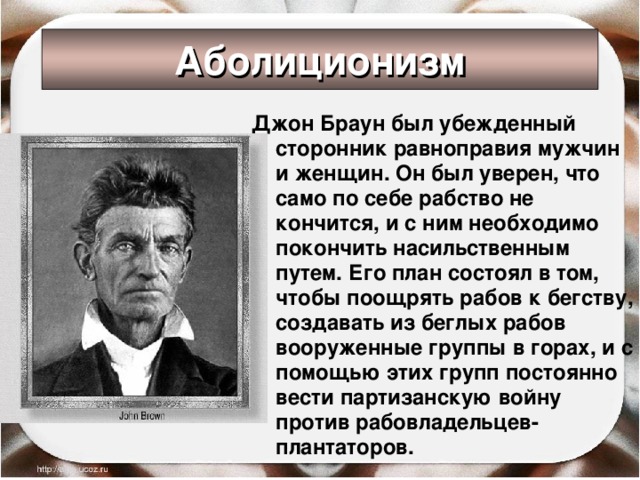 Аболиционизм Джон Браун был убежденный сторонник равноправия мужчин и женщин. Он был уверен, что само по себе рабство не кончится, и с ним необходимо покончить насильственным путем. Его план состоял в том, чтобы поощрять рабов к бегству, создавать из беглых рабов вооруженные группы в горах, и с помощью этих групп постоянно вести партизанскую войну против рабовладельцев-плантаторов.  