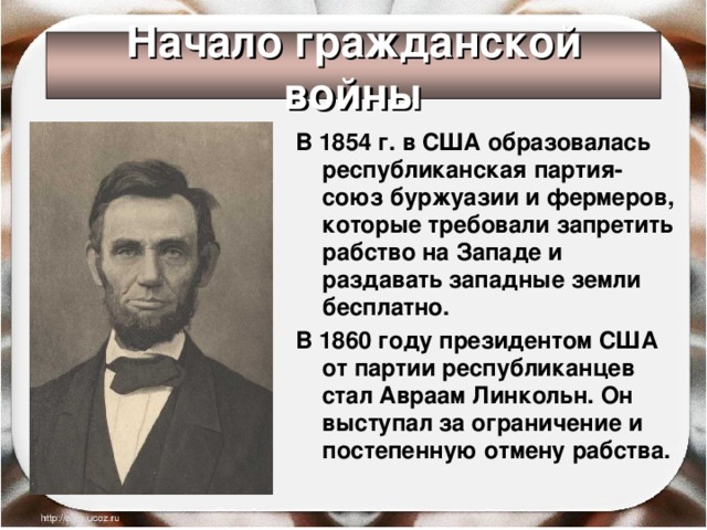 Начало гражданской войны В 1854 г. в США образовалась республиканская партия- союз буржуазии и фермеров, которые требовали запретить рабство на Западе и раздавать западные земли бесплатно. В 1860 году президентом США от партии республиканцев стал Авраам Линкольн. Он выступал за ограничение и постепенную отмену рабства. 